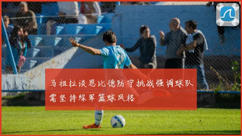 马祖拉谈恩比德防守挑战强调球队需坚持绿军篮球风格