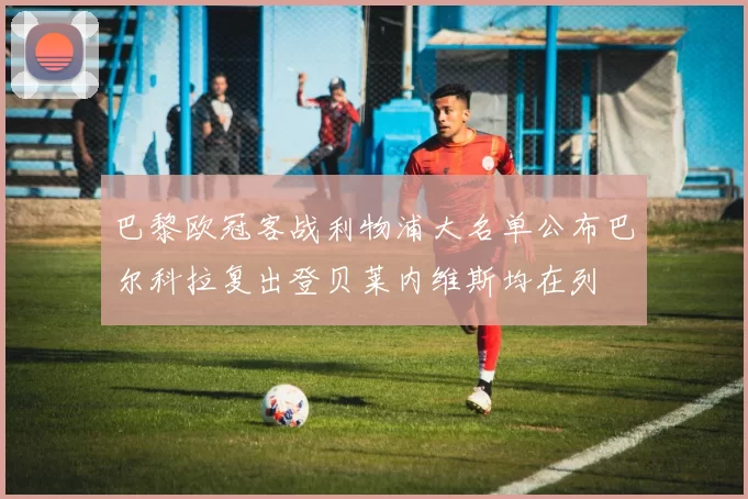 巴黎欧冠客战利物浦大名单公布巴尔科拉复出登贝莱内维斯均在列